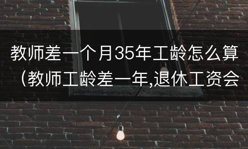 教师差一个月35年工龄怎么算（教师工龄差一年,退休工资会差多少）