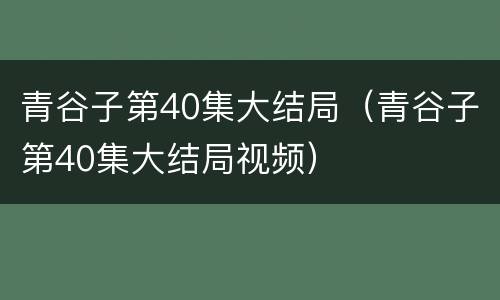 青谷子第40集大结局（青谷子第40集大结局视频）