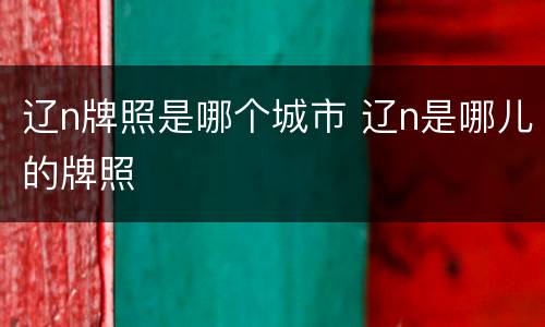 辽n牌照是哪个城市 辽n是哪儿的牌照