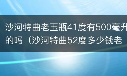 沙河特曲老玉瓶41度有500毫升的吗（沙河特曲52度多少钱老玉瓶）