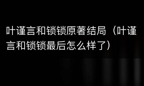 叶谨言和锁锁原著结局（叶谨言和锁锁最后怎么样了）