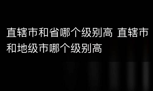 直辖市和省哪个级别高 直辖市和地级市哪个级别高