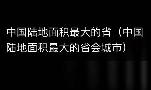 中国陆地面积最大的省（中国陆地面积最大的省会城市）