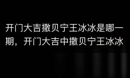 开门大吉撒贝宁王冰冰是哪一期，开门大吉中撒贝宁王冰冰是在哪一期