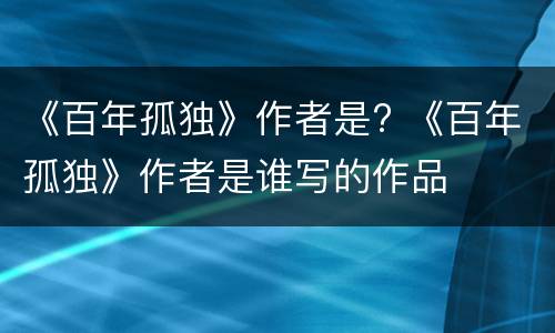 《百年孤独》作者是? 《百年孤独》作者是谁写的作品