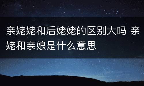 亲姥姥和后姥姥的区别大吗 亲姥和亲娘是什么意思