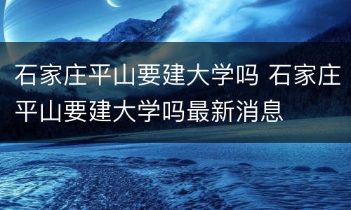 石家庄平山要建大学吗 石家庄平山要建大学吗最新消息