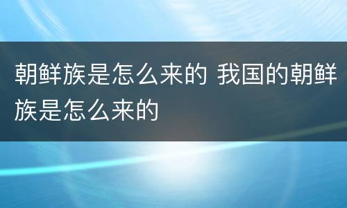 朝鲜族是怎么来的 我国的朝鲜族是怎么来的