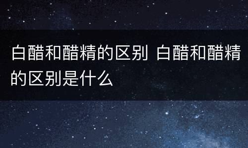 白醋和醋精的区别 白醋和醋精的区别是什么