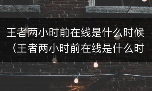 王者两小时前在线是什么时候（王者两小时前在线是什么时候出来的）