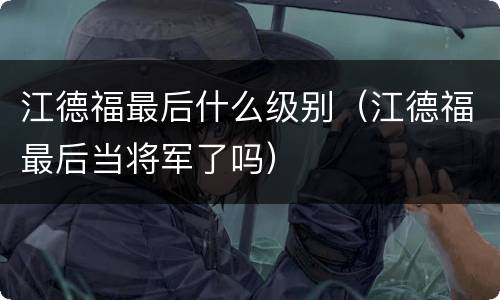 江德福最后什么级别（江德福最后当将军了吗）