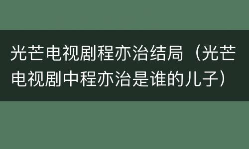 光芒电视剧程亦治结局（光芒电视剧中程亦治是谁的儿子）