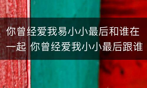 你曾经爱我易小小最后和谁在一起 你曾经爱我小小最后跟谁在一起