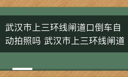 武汉市上三环线闸道口倒车自动拍照吗 武汉市上三环线闸道口倒车会拍照吗