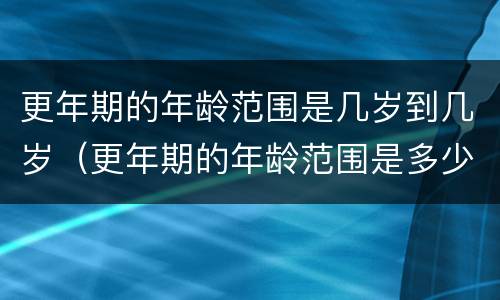 更年期的年龄范围是几岁到几岁（更年期的年龄范围是多少）