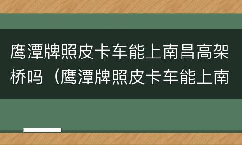 鹰潭牌照皮卡车能上南昌高架桥吗（鹰潭牌照皮卡车能上南昌高架桥吗今天）