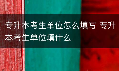 专升本考生单位怎么填写 专升本考生单位填什么