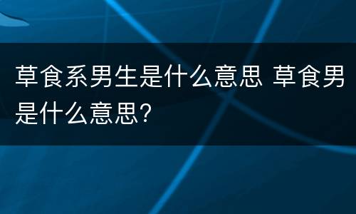 草食系男生是什么意思 草食男是什么意思?