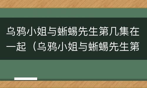 乌鸦小姐与蜥蜴先生第几集在一起（乌鸦小姐与蜥蜴先生第几集表白）