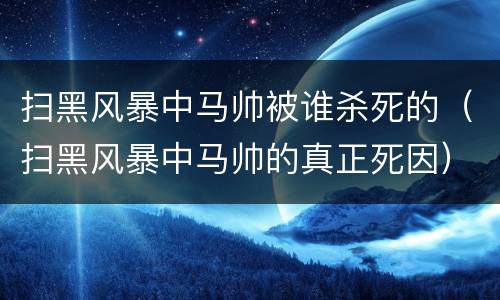 扫黑风暴中马帅被谁杀死的（扫黑风暴中马帅的真正死因）