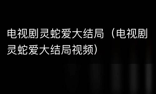 电视剧灵蛇爱大结局（电视剧灵蛇爱大结局视频）