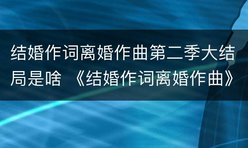 结婚作词离婚作曲第二季大结局是啥 《结婚作词离婚作曲》第二季