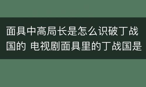 面具中高局长是怎么识破丁战国的 电视剧面具里的丁战国是什么人