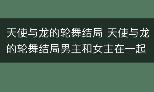 天使与龙的轮舞结局 天使与龙的轮舞结局男主和女主在一起了吗