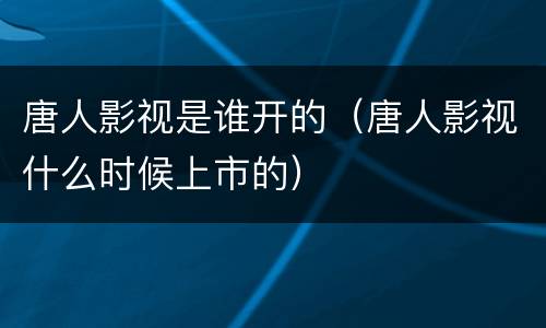 唐人影视是谁开的（唐人影视什么时候上市的）