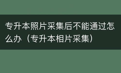 专升本照片采集后不能通过怎么办（专升本相片采集）