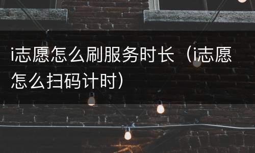 i志愿怎么刷服务时长（i志愿怎么扫码计时）