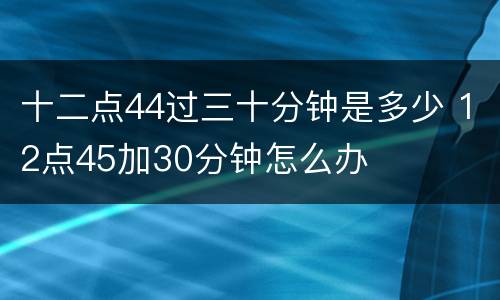 十二点44过三十分钟是多少 12点45加30分钟怎么办