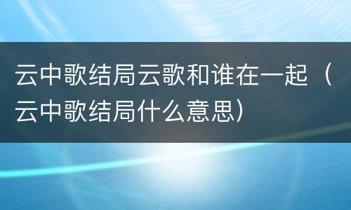 云中歌结局云歌和谁在一起（云中歌结局什么意思）