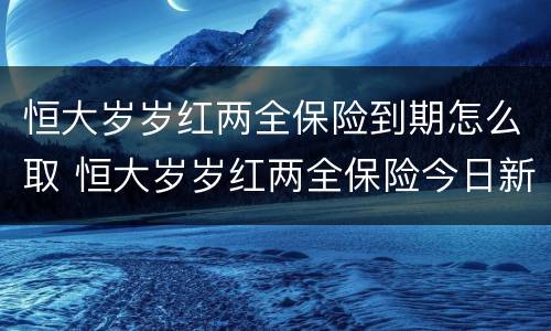 恒大岁岁红两全保险到期怎么取 恒大岁岁红两全保险今日新鲜事