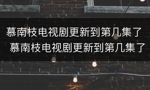 慕南枝电视剧更新到第几集了 慕南枝电视剧更新到第几集了啊