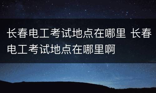 长春电工考试地点在哪里 长春电工考试地点在哪里啊