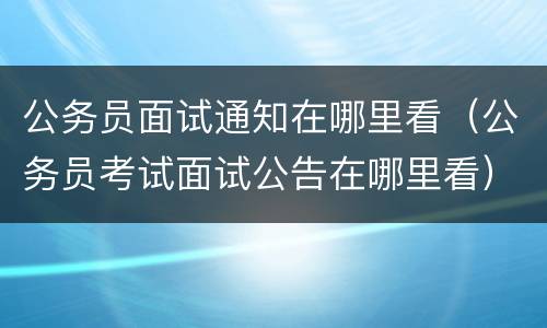 公务员面试通知在哪里看（公务员考试面试公告在哪里看）