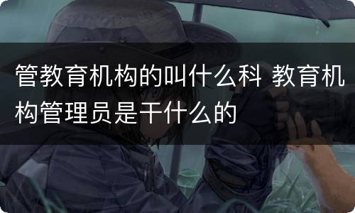 管教育机构的叫什么科 教育机构管理员是干什么的