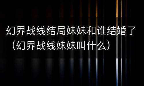 幻界战线结局妹妹和谁结婚了（幻界战线妹妹叫什么）