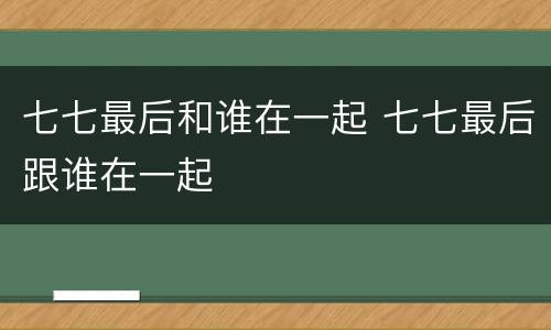 七七最后和谁在一起 七七最后跟谁在一起