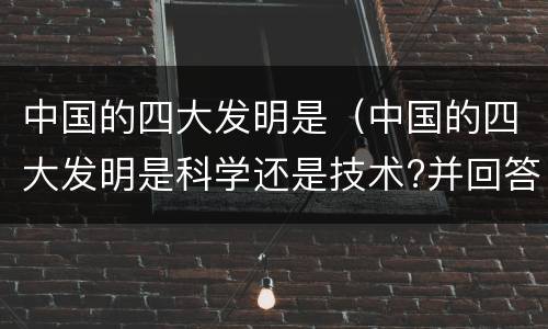 中国的四大发明是（中国的四大发明是科学还是技术?并回答理由）