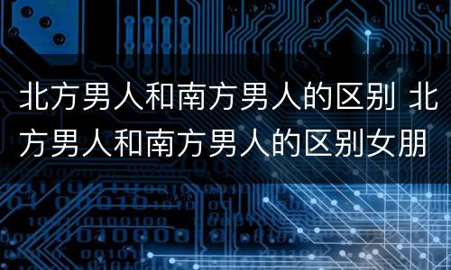 北方男人和南方男人的区别 北方男人和南方男人的区别女朋友摔倒的区别