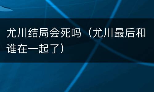 尤川结局会死吗（尤川最后和谁在一起了）