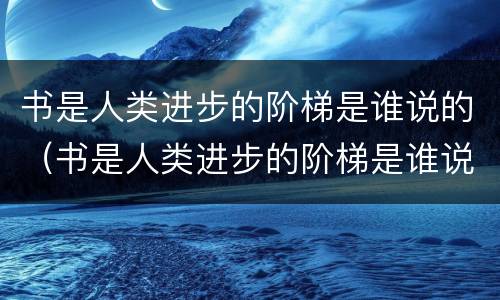 书是人类进步的阶梯是谁说的（书是人类进步的阶梯是谁说的名言作者）