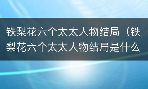 铁梨花六个太太人物结局（铁梨花六个太太人物结局是什么）