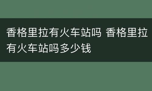 香格里拉有火车站吗 香格里拉有火车站吗多少钱