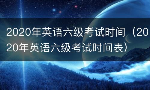 2020年英语六级考试时间（2020年英语六级考试时间表）