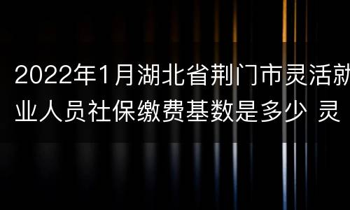 2022年1月湖北省荆门市灵活就业人员社保缴费基数是多少 灵活就业人员社保缴费基数是多少