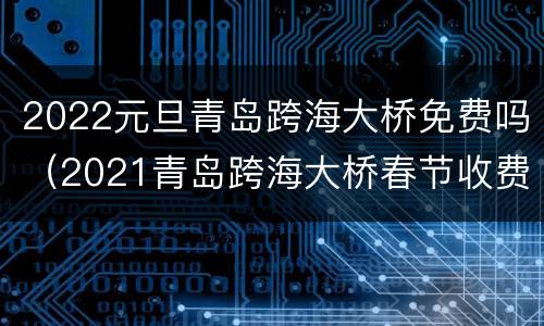 2022元旦青岛跨海大桥免费吗（2021青岛跨海大桥春节收费吗）