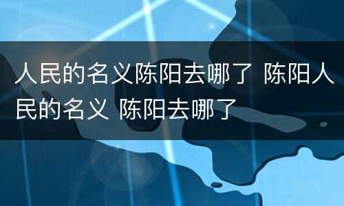 人民的名义陈阳去哪了 陈阳人民的名义 陈阳去哪了